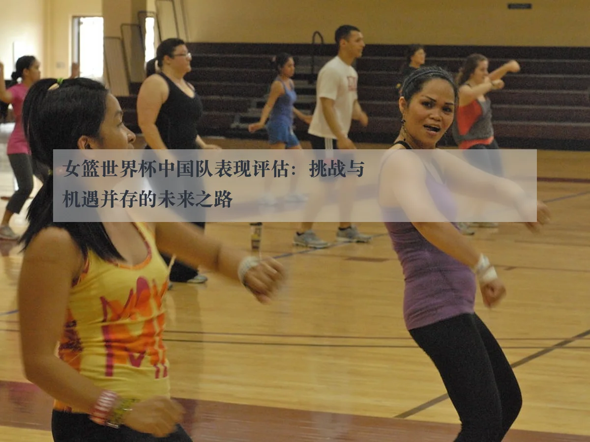 女篮世界杯中国队表现评估:挑战与机遇并存的未来之路